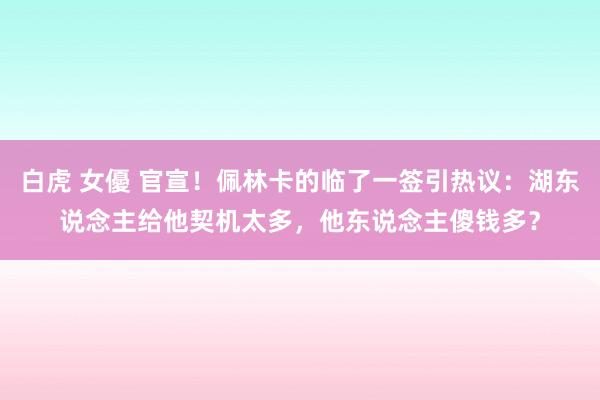 白虎 女優 官宣！佩林卡的临了一签引热议：湖东说念主给他契机太多，他东说念主傻钱多？