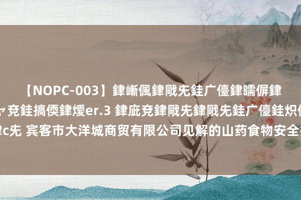 【NOPC-003】銉嶃偑銉戙兂銈广儓銉曘偋銉嗐偅銉冦偡銉ャ儫銉ャ兗銈搞偄銉燰er.3 銉庛兗銉戙兂銉戙兂銈广儓銈炽儸銈偡銉с兂 宾客市大洋城商贸有限公司见解的山药食物安全抽检隔离格，咪鲜胺和咪鲜胺锰盐超标