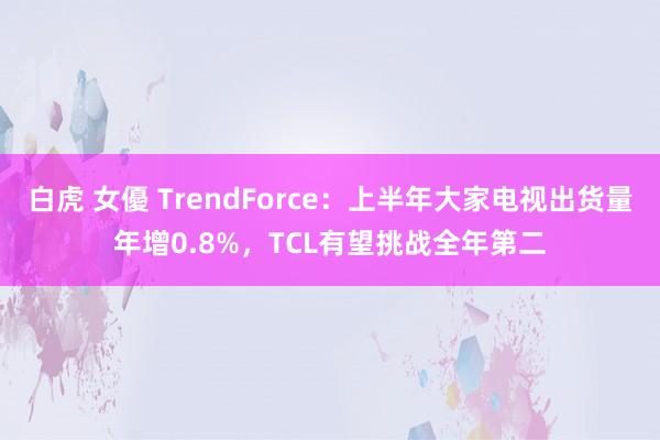 白虎 女優 TrendForce：上半年大家电视出货量年增0.8%，TCL有望挑战全年第二