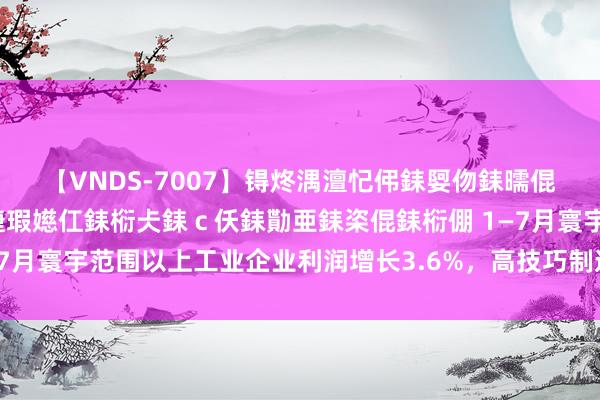 【VNDS-7007】锝炵湡澶忋伄銇娿伆銇曘倱锝?鐔熷コ銇犮仯銇﹁倢瑕嬨仜銇椼仧銇ｃ仸銇勩亜銇栥倱銇椼倗 1—7月寰宇范围以上工业企业利润增长3.6%，高技巧制造业引颈利润增长