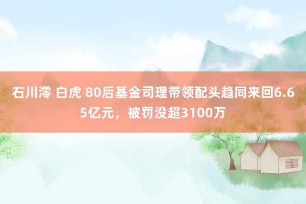 石川澪 白虎 80后基金司理带领配头趋同来回6.65亿元，被罚没超3100万