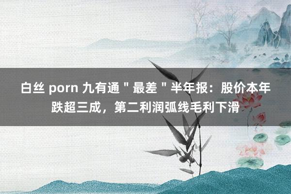 白丝 porn 九有通＂最差＂半年报：股价本年跌超三成，第二利润弧线毛利下滑