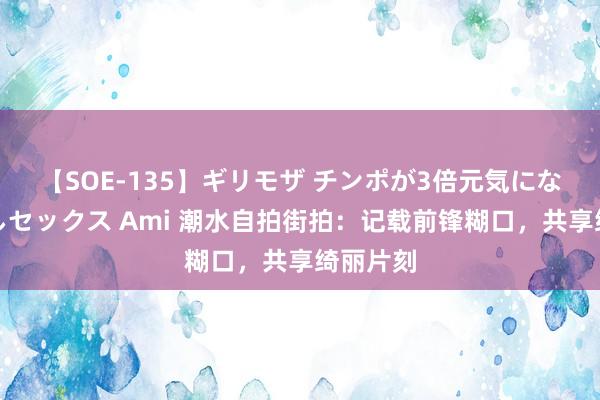 【SOE-135】ギリモザ チンポが3倍元気になる励ましセックス Ami 潮水自拍街拍：记载前锋糊口，共享绮丽片刻